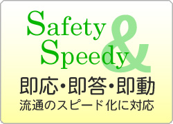 safety＆speedy　即応・即答・即動　時代のスピード化に対応